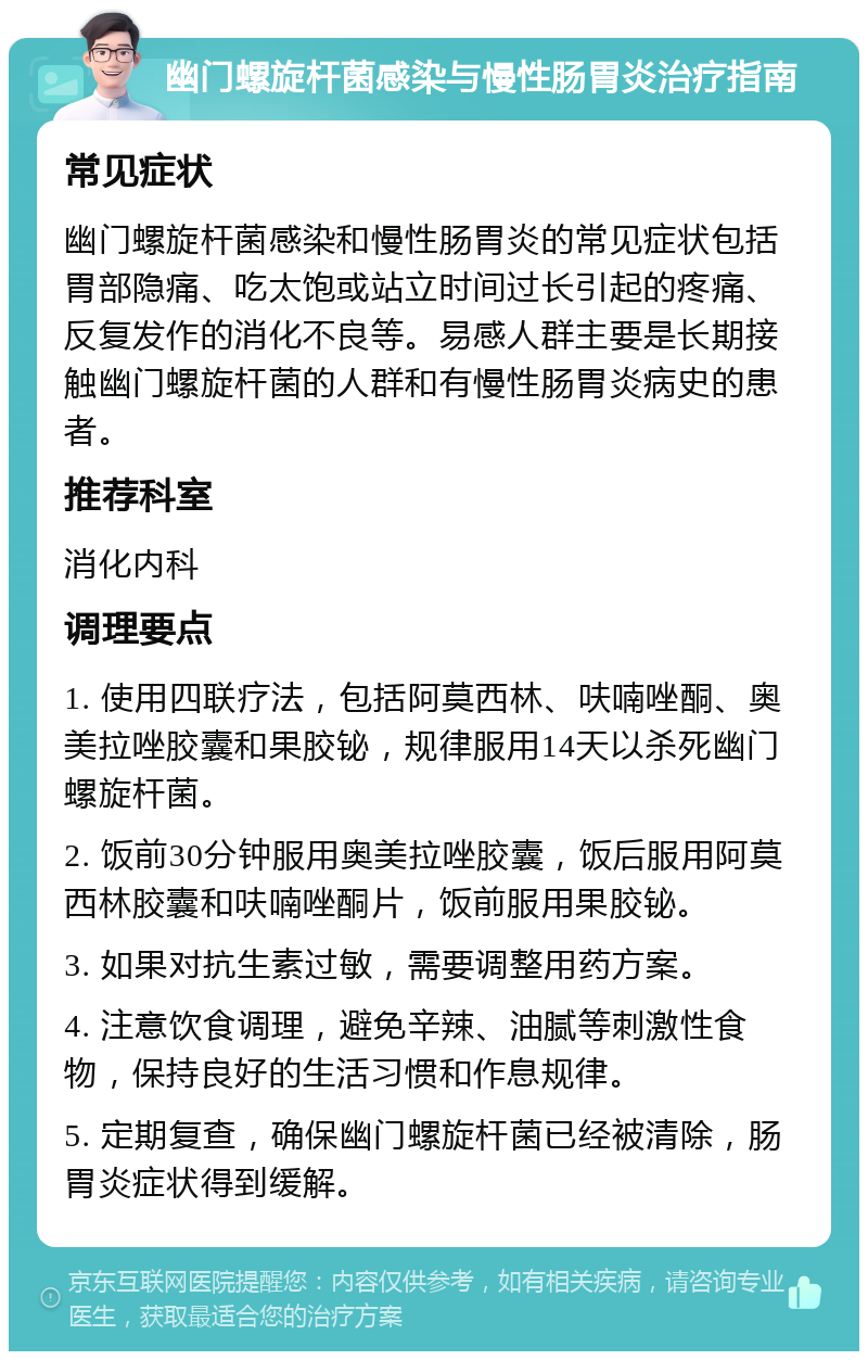 幽门螺旋杆菌感染与慢性肠胃炎治疗指南 常见症状 幽门螺旋杆菌感染和慢性肠胃炎的常见症状包括胃部隐痛、吃太饱或站立时间过长引起的疼痛、反复发作的消化不良等。易感人群主要是长期接触幽门螺旋杆菌的人群和有慢性肠胃炎病史的患者。 推荐科室 消化内科 调理要点 1. 使用四联疗法，包括阿莫西林、呋喃唑酮、奥美拉唑胶囊和果胶铋，规律服用14天以杀死幽门螺旋杆菌。 2. 饭前30分钟服用奥美拉唑胶囊，饭后服用阿莫西林胶囊和呋喃唑酮片，饭前服用果胶铋。 3. 如果对抗生素过敏，需要调整用药方案。 4. 注意饮食调理，避免辛辣、油腻等刺激性食物，保持良好的生活习惯和作息规律。 5. 定期复查，确保幽门螺旋杆菌已经被清除，肠胃炎症状得到缓解。