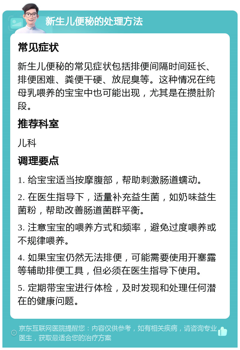 新生儿便秘的处理方法 常见症状 新生儿便秘的常见症状包括排便间隔时间延长、排便困难、粪便干硬、放屁臭等。这种情况在纯母乳喂养的宝宝中也可能出现，尤其是在攒肚阶段。 推荐科室 儿科 调理要点 1. 给宝宝适当按摩腹部，帮助刺激肠道蠕动。 2. 在医生指导下，适量补充益生菌，如奶味益生菌粉，帮助改善肠道菌群平衡。 3. 注意宝宝的喂养方式和频率，避免过度喂养或不规律喂养。 4. 如果宝宝仍然无法排便，可能需要使用开塞露等辅助排便工具，但必须在医生指导下使用。 5. 定期带宝宝进行体检，及时发现和处理任何潜在的健康问题。