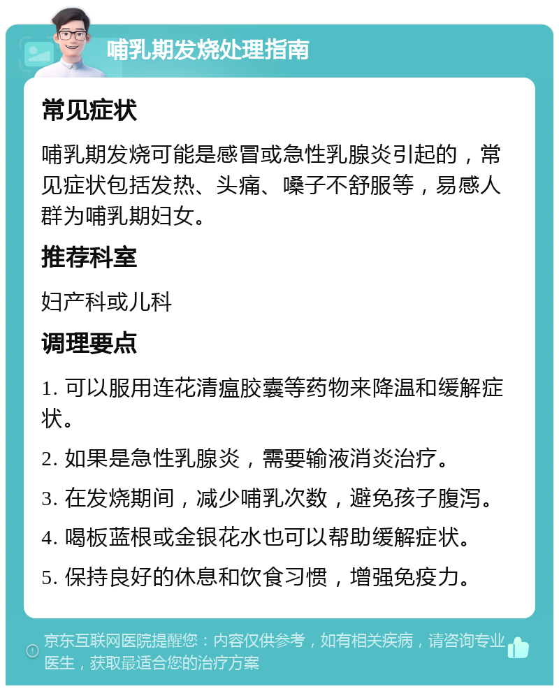 哺乳期发烧处理指南 常见症状 哺乳期发烧可能是感冒或急性乳腺炎引起的，常见症状包括发热、头痛、嗓子不舒服等，易感人群为哺乳期妇女。 推荐科室 妇产科或儿科 调理要点 1. 可以服用连花清瘟胶囊等药物来降温和缓解症状。 2. 如果是急性乳腺炎，需要输液消炎治疗。 3. 在发烧期间，减少哺乳次数，避免孩子腹泻。 4. 喝板蓝根或金银花水也可以帮助缓解症状。 5. 保持良好的休息和饮食习惯，增强免疫力。