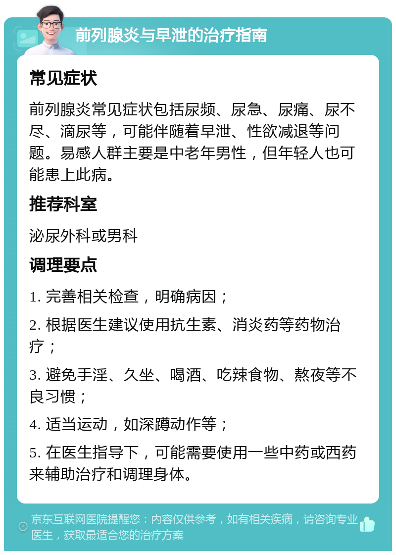 前列腺炎与早泄的治疗指南 常见症状 前列腺炎常见症状包括尿频、尿急、尿痛、尿不尽、滴尿等，可能伴随着早泄、性欲减退等问题。易感人群主要是中老年男性，但年轻人也可能患上此病。 推荐科室 泌尿外科或男科 调理要点 1. 完善相关检查，明确病因； 2. 根据医生建议使用抗生素、消炎药等药物治疗； 3. 避免手淫、久坐、喝酒、吃辣食物、熬夜等不良习惯； 4. 适当运动，如深蹲动作等； 5. 在医生指导下，可能需要使用一些中药或西药来辅助治疗和调理身体。