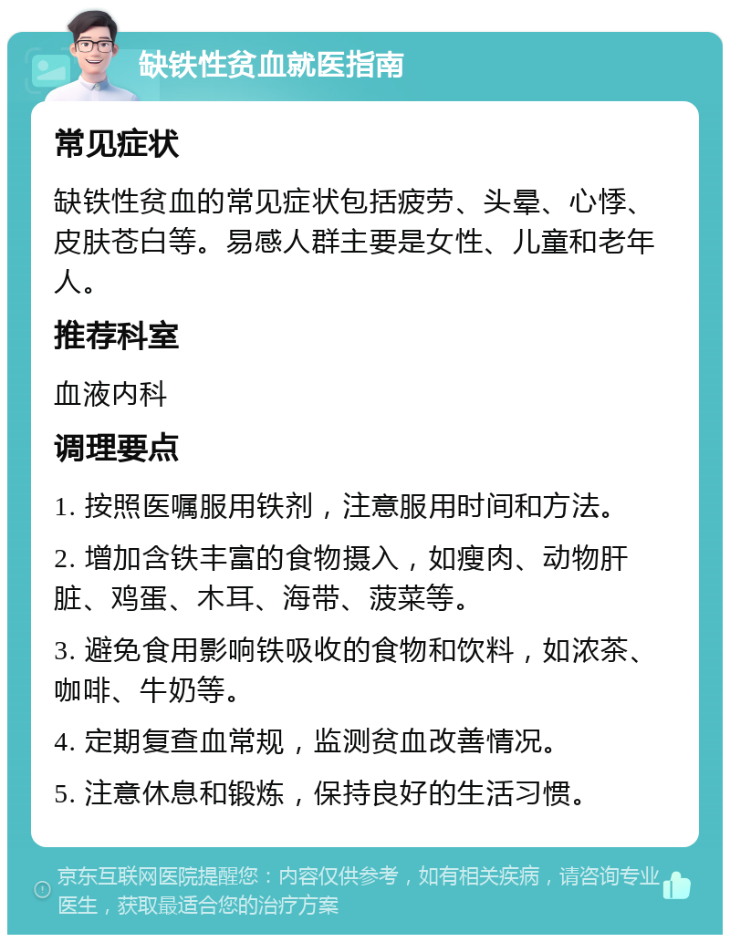 缺铁性贫血就医指南 常见症状 缺铁性贫血的常见症状包括疲劳、头晕、心悸、皮肤苍白等。易感人群主要是女性、儿童和老年人。 推荐科室 血液内科 调理要点 1. 按照医嘱服用铁剂，注意服用时间和方法。 2. 增加含铁丰富的食物摄入，如瘦肉、动物肝脏、鸡蛋、木耳、海带、菠菜等。 3. 避免食用影响铁吸收的食物和饮料，如浓茶、咖啡、牛奶等。 4. 定期复查血常规，监测贫血改善情况。 5. 注意休息和锻炼，保持良好的生活习惯。