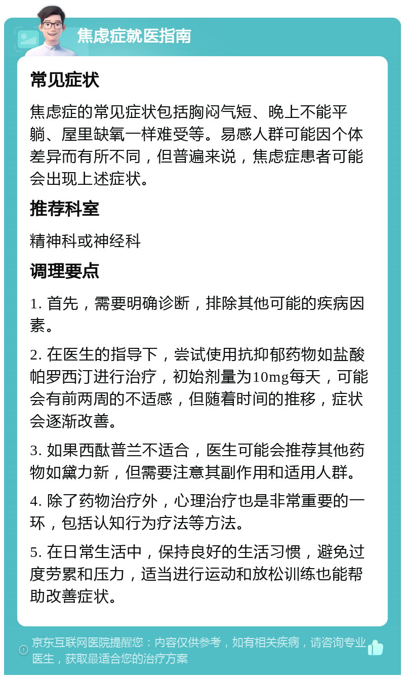 焦虑症就医指南 常见症状 焦虑症的常见症状包括胸闷气短、晚上不能平躺、屋里缺氧一样难受等。易感人群可能因个体差异而有所不同，但普遍来说，焦虑症患者可能会出现上述症状。 推荐科室 精神科或神经科 调理要点 1. 首先，需要明确诊断，排除其他可能的疾病因素。 2. 在医生的指导下，尝试使用抗抑郁药物如盐酸帕罗西汀进行治疗，初始剂量为10mg每天，可能会有前两周的不适感，但随着时间的推移，症状会逐渐改善。 3. 如果西酞普兰不适合，医生可能会推荐其他药物如黛力新，但需要注意其副作用和适用人群。 4. 除了药物治疗外，心理治疗也是非常重要的一环，包括认知行为疗法等方法。 5. 在日常生活中，保持良好的生活习惯，避免过度劳累和压力，适当进行运动和放松训练也能帮助改善症状。