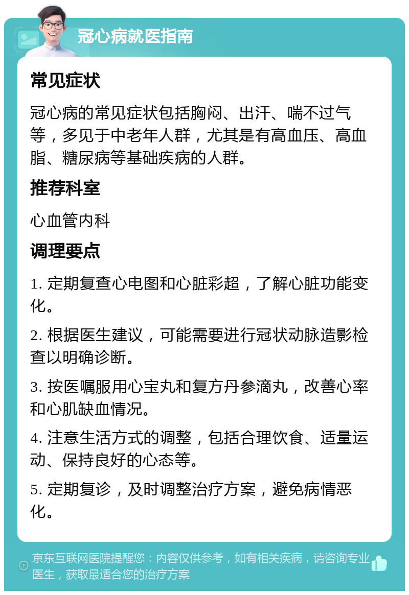 冠心病就医指南 常见症状 冠心病的常见症状包括胸闷、出汗、喘不过气等，多见于中老年人群，尤其是有高血压、高血脂、糖尿病等基础疾病的人群。 推荐科室 心血管内科 调理要点 1. 定期复查心电图和心脏彩超，了解心脏功能变化。 2. 根据医生建议，可能需要进行冠状动脉造影检查以明确诊断。 3. 按医嘱服用心宝丸和复方丹参滴丸，改善心率和心肌缺血情况。 4. 注意生活方式的调整，包括合理饮食、适量运动、保持良好的心态等。 5. 定期复诊，及时调整治疗方案，避免病情恶化。