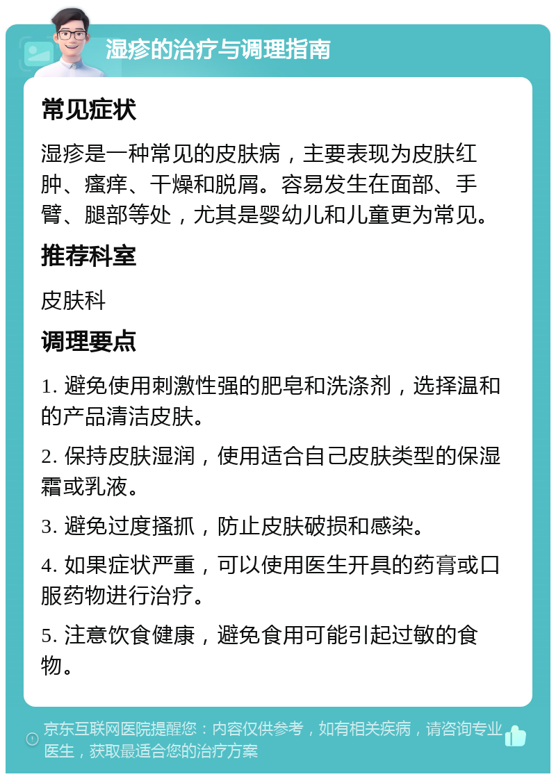 湿疹的治疗与调理指南 常见症状 湿疹是一种常见的皮肤病，主要表现为皮肤红肿、瘙痒、干燥和脱屑。容易发生在面部、手臂、腿部等处，尤其是婴幼儿和儿童更为常见。 推荐科室 皮肤科 调理要点 1. 避免使用刺激性强的肥皂和洗涤剂，选择温和的产品清洁皮肤。 2. 保持皮肤湿润，使用适合自己皮肤类型的保湿霜或乳液。 3. 避免过度搔抓，防止皮肤破损和感染。 4. 如果症状严重，可以使用医生开具的药膏或口服药物进行治疗。 5. 注意饮食健康，避免食用可能引起过敏的食物。