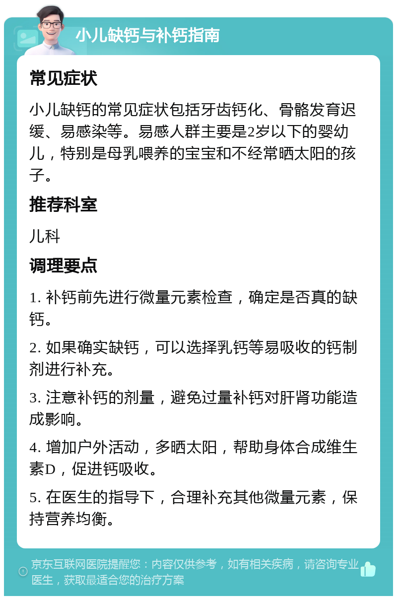 小儿缺钙与补钙指南 常见症状 小儿缺钙的常见症状包括牙齿钙化、骨骼发育迟缓、易感染等。易感人群主要是2岁以下的婴幼儿，特别是母乳喂养的宝宝和不经常晒太阳的孩子。 推荐科室 儿科 调理要点 1. 补钙前先进行微量元素检查，确定是否真的缺钙。 2. 如果确实缺钙，可以选择乳钙等易吸收的钙制剂进行补充。 3. 注意补钙的剂量，避免过量补钙对肝肾功能造成影响。 4. 增加户外活动，多晒太阳，帮助身体合成维生素D，促进钙吸收。 5. 在医生的指导下，合理补充其他微量元素，保持营养均衡。