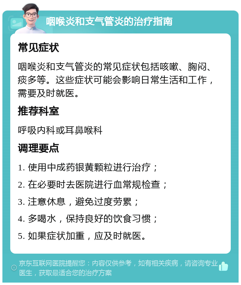 咽喉炎和支气管炎的治疗指南 常见症状 咽喉炎和支气管炎的常见症状包括咳嗽、胸闷、痰多等。这些症状可能会影响日常生活和工作，需要及时就医。 推荐科室 呼吸内科或耳鼻喉科 调理要点 1. 使用中成药银黄颗粒进行治疗； 2. 在必要时去医院进行血常规检查； 3. 注意休息，避免过度劳累； 4. 多喝水，保持良好的饮食习惯； 5. 如果症状加重，应及时就医。