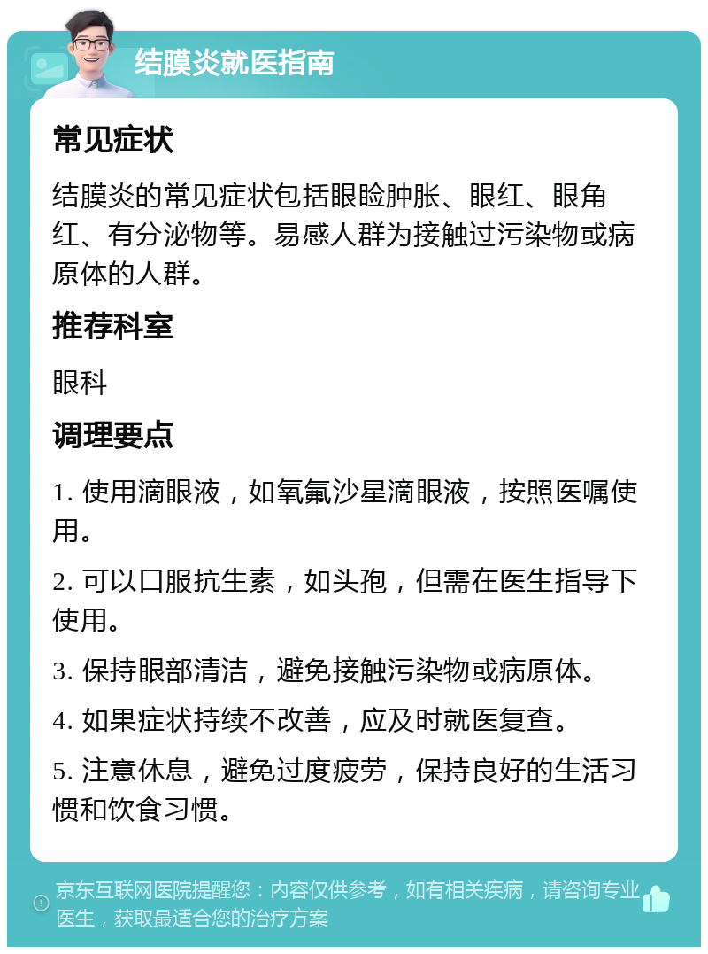 结膜炎就医指南 常见症状 结膜炎的常见症状包括眼睑肿胀、眼红、眼角红、有分泌物等。易感人群为接触过污染物或病原体的人群。 推荐科室 眼科 调理要点 1. 使用滴眼液，如氧氟沙星滴眼液，按照医嘱使用。 2. 可以口服抗生素，如头孢，但需在医生指导下使用。 3. 保持眼部清洁，避免接触污染物或病原体。 4. 如果症状持续不改善，应及时就医复查。 5. 注意休息，避免过度疲劳，保持良好的生活习惯和饮食习惯。