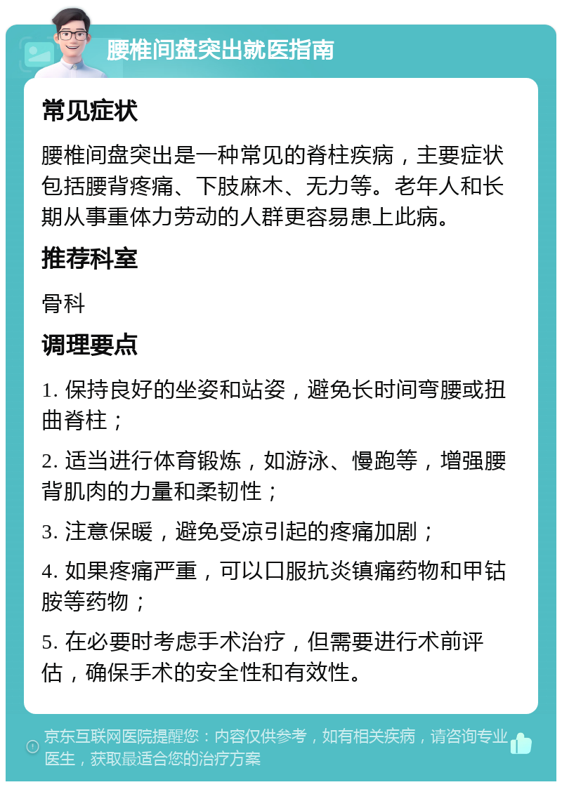 腰椎间盘突出就医指南 常见症状 腰椎间盘突出是一种常见的脊柱疾病，主要症状包括腰背疼痛、下肢麻木、无力等。老年人和长期从事重体力劳动的人群更容易患上此病。 推荐科室 骨科 调理要点 1. 保持良好的坐姿和站姿，避免长时间弯腰或扭曲脊柱； 2. 适当进行体育锻炼，如游泳、慢跑等，增强腰背肌肉的力量和柔韧性； 3. 注意保暖，避免受凉引起的疼痛加剧； 4. 如果疼痛严重，可以口服抗炎镇痛药物和甲钴胺等药物； 5. 在必要时考虑手术治疗，但需要进行术前评估，确保手术的安全性和有效性。