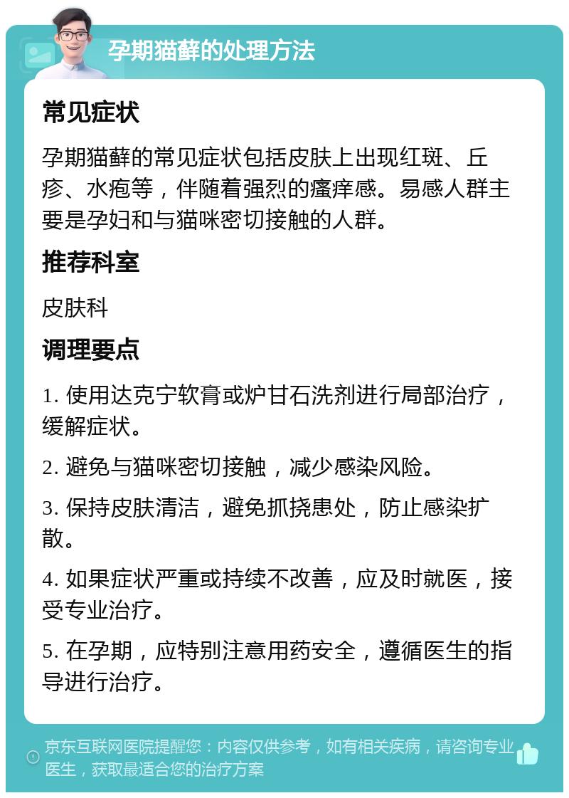 孕期猫藓的处理方法 常见症状 孕期猫藓的常见症状包括皮肤上出现红斑、丘疹、水疱等，伴随着强烈的瘙痒感。易感人群主要是孕妇和与猫咪密切接触的人群。 推荐科室 皮肤科 调理要点 1. 使用达克宁软膏或炉甘石洗剂进行局部治疗，缓解症状。 2. 避免与猫咪密切接触，减少感染风险。 3. 保持皮肤清洁，避免抓挠患处，防止感染扩散。 4. 如果症状严重或持续不改善，应及时就医，接受专业治疗。 5. 在孕期，应特别注意用药安全，遵循医生的指导进行治疗。