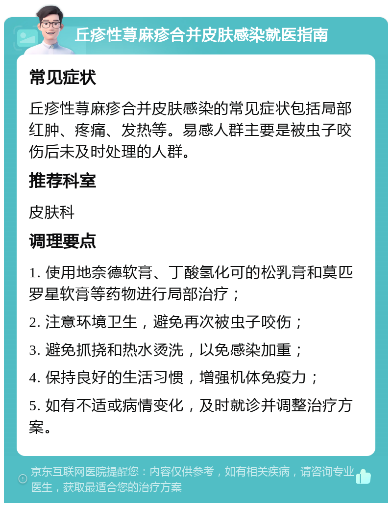 丘疹性荨麻疹合并皮肤感染就医指南 常见症状 丘疹性荨麻疹合并皮肤感染的常见症状包括局部红肿、疼痛、发热等。易感人群主要是被虫子咬伤后未及时处理的人群。 推荐科室 皮肤科 调理要点 1. 使用地奈德软膏、丁酸氢化可的松乳膏和莫匹罗星软膏等药物进行局部治疗； 2. 注意环境卫生，避免再次被虫子咬伤； 3. 避免抓挠和热水烫洗，以免感染加重； 4. 保持良好的生活习惯，增强机体免疫力； 5. 如有不适或病情变化，及时就诊并调整治疗方案。