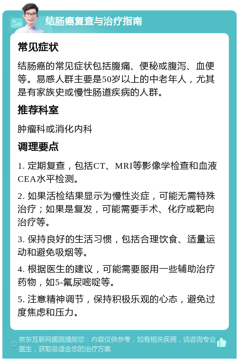 结肠癌复查与治疗指南 常见症状 结肠癌的常见症状包括腹痛、便秘或腹泻、血便等。易感人群主要是50岁以上的中老年人，尤其是有家族史或慢性肠道疾病的人群。 推荐科室 肿瘤科或消化内科 调理要点 1. 定期复查，包括CT、MRI等影像学检查和血液CEA水平检测。 2. 如果活检结果显示为慢性炎症，可能无需特殊治疗；如果是复发，可能需要手术、化疗或靶向治疗等。 3. 保持良好的生活习惯，包括合理饮食、适量运动和避免吸烟等。 4. 根据医生的建议，可能需要服用一些辅助治疗药物，如5-氟尿嘧啶等。 5. 注意精神调节，保持积极乐观的心态，避免过度焦虑和压力。