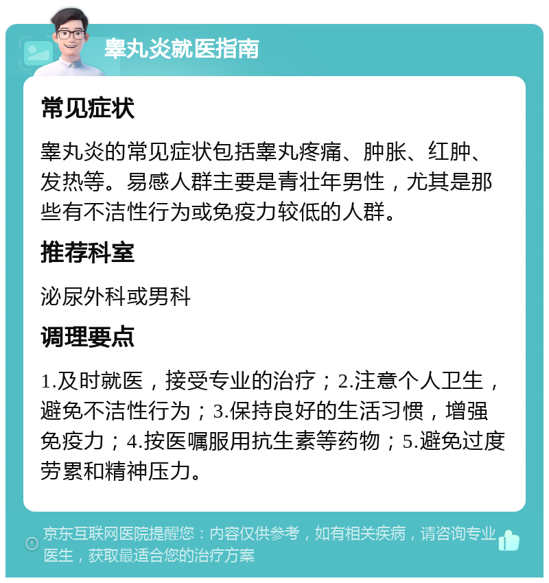 睾丸炎就医指南 常见症状 睾丸炎的常见症状包括睾丸疼痛、肿胀、红肿、发热等。易感人群主要是青壮年男性，尤其是那些有不洁性行为或免疫力较低的人群。 推荐科室 泌尿外科或男科 调理要点 1.及时就医，接受专业的治疗；2.注意个人卫生，避免不洁性行为；3.保持良好的生活习惯，增强免疫力；4.按医嘱服用抗生素等药物；5.避免过度劳累和精神压力。