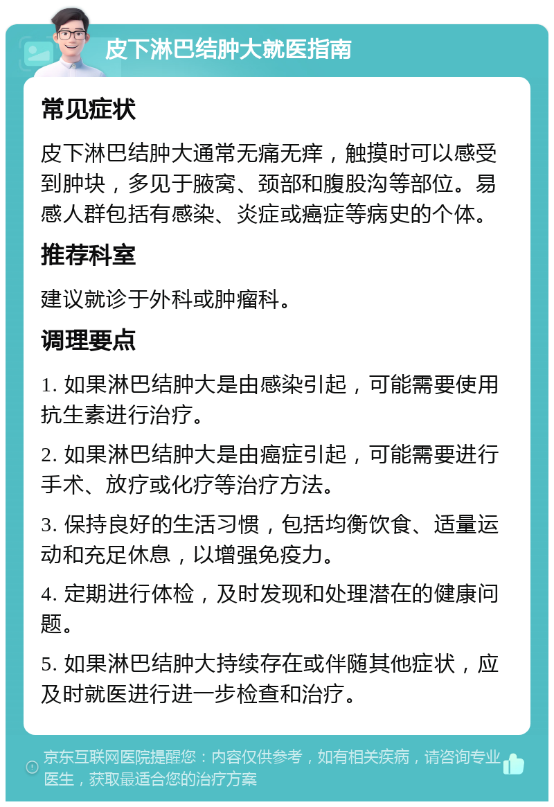 皮下淋巴结肿大就医指南 常见症状 皮下淋巴结肿大通常无痛无痒，触摸时可以感受到肿块，多见于腋窝、颈部和腹股沟等部位。易感人群包括有感染、炎症或癌症等病史的个体。 推荐科室 建议就诊于外科或肿瘤科。 调理要点 1. 如果淋巴结肿大是由感染引起，可能需要使用抗生素进行治疗。 2. 如果淋巴结肿大是由癌症引起，可能需要进行手术、放疗或化疗等治疗方法。 3. 保持良好的生活习惯，包括均衡饮食、适量运动和充足休息，以增强免疫力。 4. 定期进行体检，及时发现和处理潜在的健康问题。 5. 如果淋巴结肿大持续存在或伴随其他症状，应及时就医进行进一步检查和治疗。