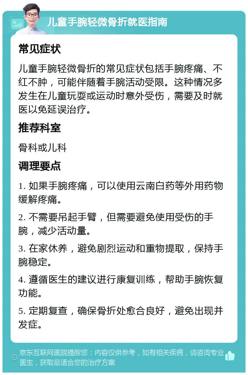 儿童手腕轻微骨折就医指南 常见症状 儿童手腕轻微骨折的常见症状包括手腕疼痛、不红不肿，可能伴随着手腕活动受限。这种情况多发生在儿童玩耍或运动时意外受伤，需要及时就医以免延误治疗。 推荐科室 骨科或儿科 调理要点 1. 如果手腕疼痛，可以使用云南白药等外用药物缓解疼痛。 2. 不需要吊起手臂，但需要避免使用受伤的手腕，减少活动量。 3. 在家休养，避免剧烈运动和重物提取，保持手腕稳定。 4. 遵循医生的建议进行康复训练，帮助手腕恢复功能。 5. 定期复查，确保骨折处愈合良好，避免出现并发症。