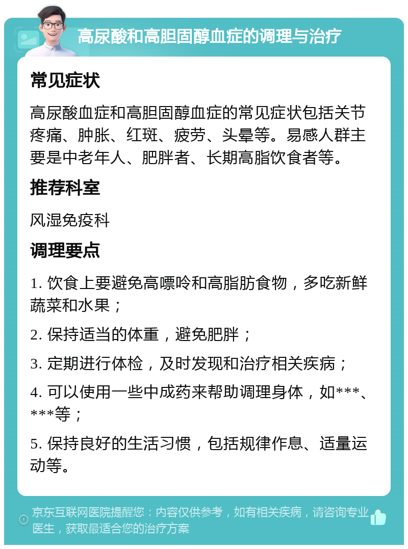 高尿酸和高胆固醇血症的调理与治疗 常见症状 高尿酸血症和高胆固醇血症的常见症状包括关节疼痛、肿胀、红斑、疲劳、头晕等。易感人群主要是中老年人、肥胖者、长期高脂饮食者等。 推荐科室 风湿免疫科 调理要点 1. 饮食上要避免高嘌呤和高脂肪食物，多吃新鲜蔬菜和水果； 2. 保持适当的体重，避免肥胖； 3. 定期进行体检，及时发现和治疗相关疾病； 4. 可以使用一些中成药来帮助调理身体，如***、***等； 5. 保持良好的生活习惯，包括规律作息、适量运动等。