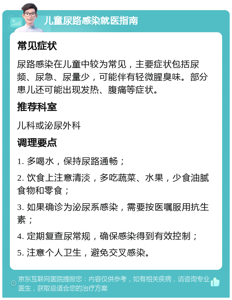 儿童尿路感染就医指南 常见症状 尿路感染在儿童中较为常见，主要症状包括尿频、尿急、尿量少，可能伴有轻微腥臭味。部分患儿还可能出现发热、腹痛等症状。 推荐科室 儿科或泌尿外科 调理要点 1. 多喝水，保持尿路通畅； 2. 饮食上注意清淡，多吃蔬菜、水果，少食油腻食物和零食； 3. 如果确诊为泌尿系感染，需要按医嘱服用抗生素； 4. 定期复查尿常规，确保感染得到有效控制； 5. 注意个人卫生，避免交叉感染。