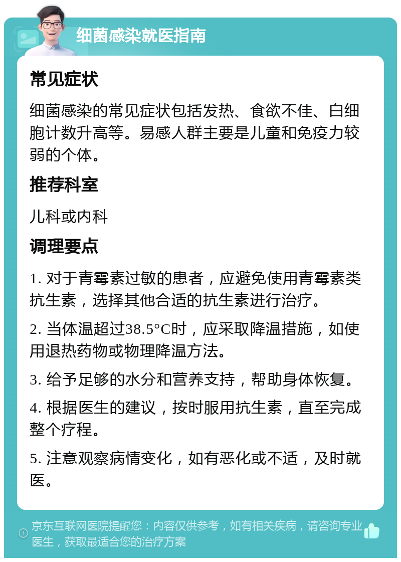 细菌感染就医指南 常见症状 细菌感染的常见症状包括发热、食欲不佳、白细胞计数升高等。易感人群主要是儿童和免疫力较弱的个体。 推荐科室 儿科或内科 调理要点 1. 对于青霉素过敏的患者，应避免使用青霉素类抗生素，选择其他合适的抗生素进行治疗。 2. 当体温超过38.5°C时，应采取降温措施，如使用退热药物或物理降温方法。 3. 给予足够的水分和营养支持，帮助身体恢复。 4. 根据医生的建议，按时服用抗生素，直至完成整个疗程。 5. 注意观察病情变化，如有恶化或不适，及时就医。