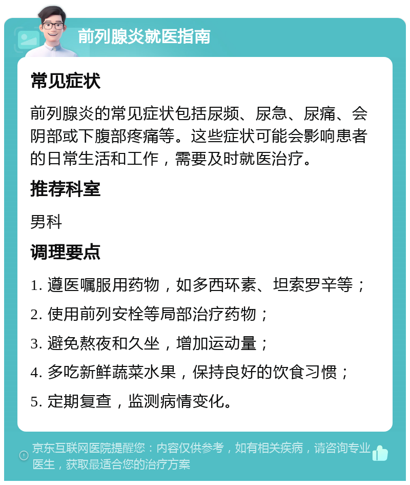 前列腺炎就医指南 常见症状 前列腺炎的常见症状包括尿频、尿急、尿痛、会阴部或下腹部疼痛等。这些症状可能会影响患者的日常生活和工作，需要及时就医治疗。 推荐科室 男科 调理要点 1. 遵医嘱服用药物，如多西环素、坦索罗辛等； 2. 使用前列安栓等局部治疗药物； 3. 避免熬夜和久坐，增加运动量； 4. 多吃新鲜蔬菜水果，保持良好的饮食习惯； 5. 定期复查，监测病情变化。