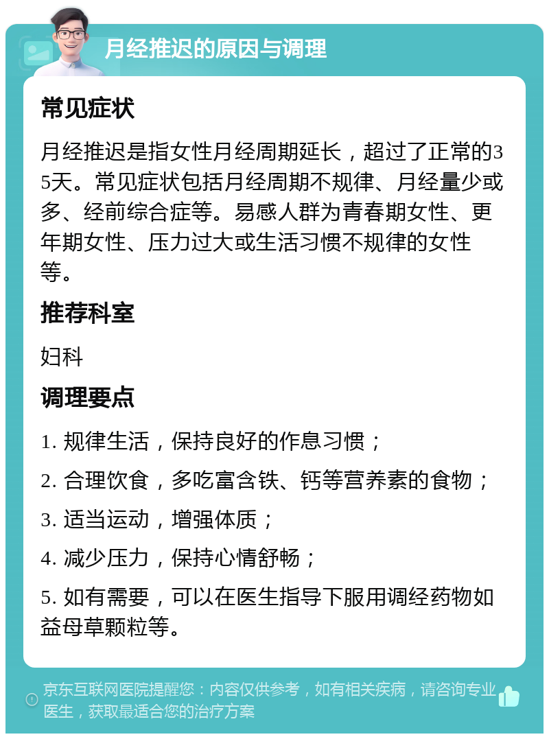 月经推迟的原因与调理 常见症状 月经推迟是指女性月经周期延长，超过了正常的35天。常见症状包括月经周期不规律、月经量少或多、经前综合症等。易感人群为青春期女性、更年期女性、压力过大或生活习惯不规律的女性等。 推荐科室 妇科 调理要点 1. 规律生活，保持良好的作息习惯； 2. 合理饮食，多吃富含铁、钙等营养素的食物； 3. 适当运动，增强体质； 4. 减少压力，保持心情舒畅； 5. 如有需要，可以在医生指导下服用调经药物如益母草颗粒等。