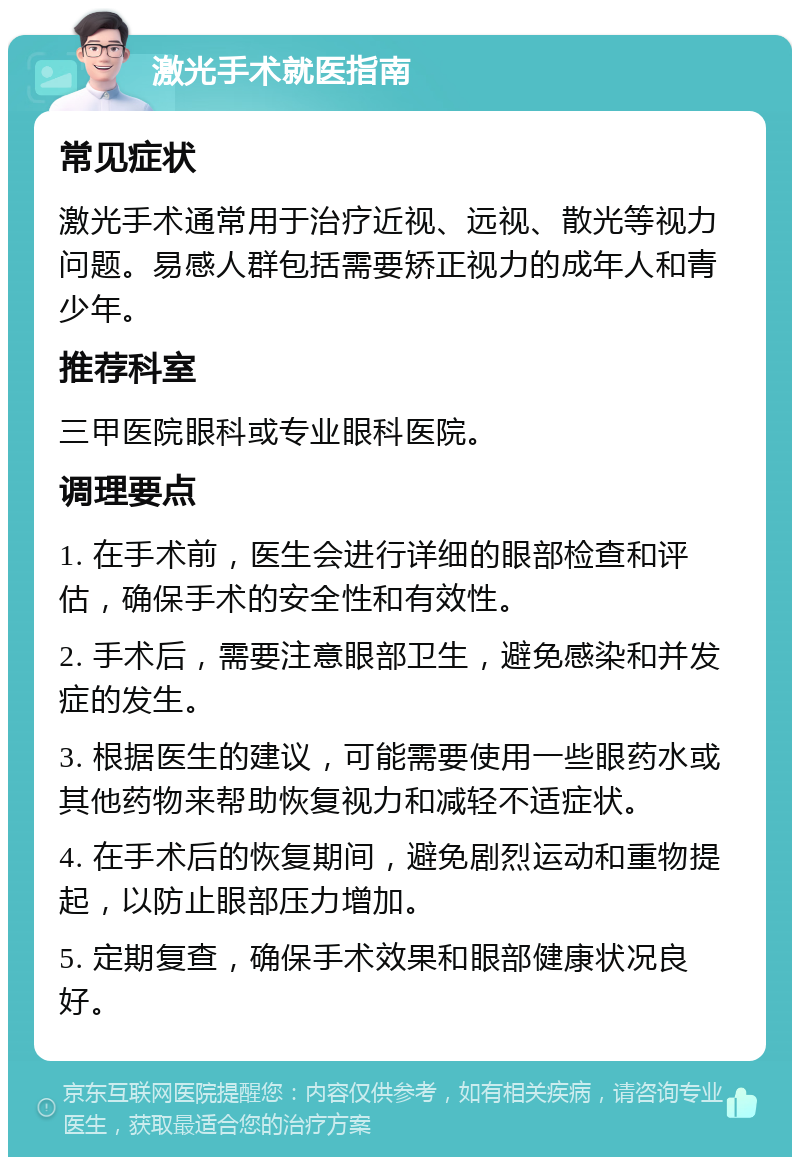 激光手术就医指南 常见症状 激光手术通常用于治疗近视、远视、散光等视力问题。易感人群包括需要矫正视力的成年人和青少年。 推荐科室 三甲医院眼科或专业眼科医院。 调理要点 1. 在手术前，医生会进行详细的眼部检查和评估，确保手术的安全性和有效性。 2. 手术后，需要注意眼部卫生，避免感染和并发症的发生。 3. 根据医生的建议，可能需要使用一些眼药水或其他药物来帮助恢复视力和减轻不适症状。 4. 在手术后的恢复期间，避免剧烈运动和重物提起，以防止眼部压力增加。 5. 定期复查，确保手术效果和眼部健康状况良好。