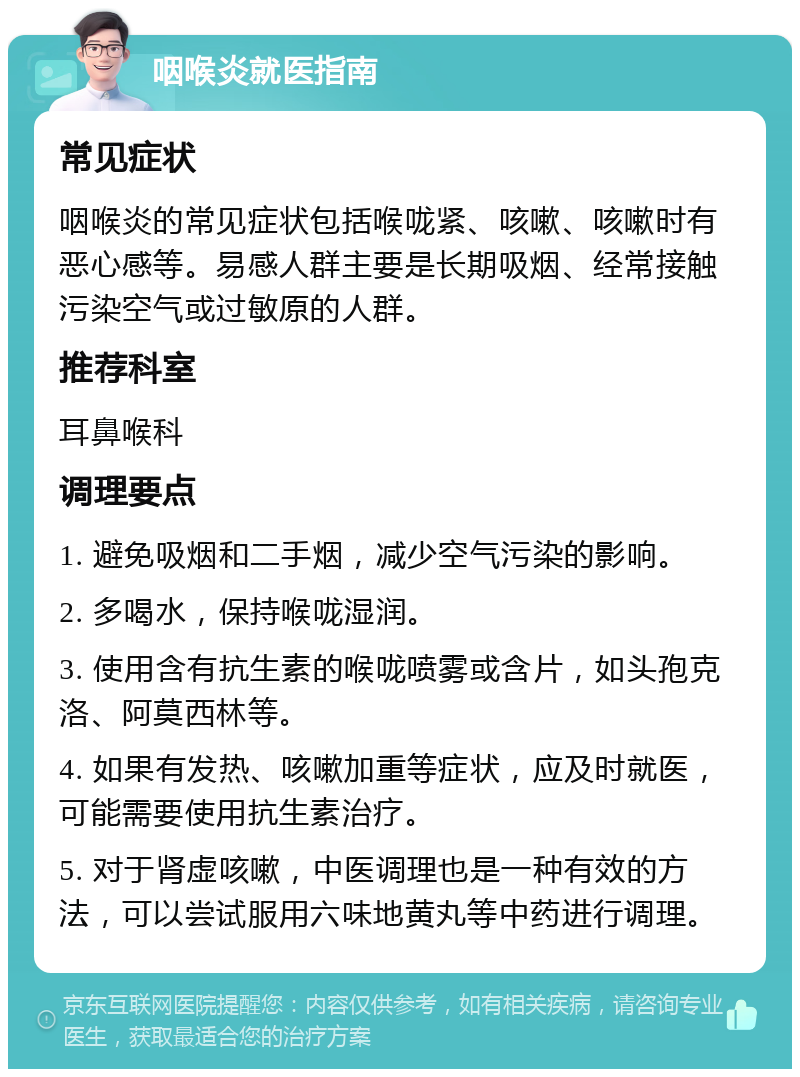 咽喉炎就医指南 常见症状 咽喉炎的常见症状包括喉咙紧、咳嗽、咳嗽时有恶心感等。易感人群主要是长期吸烟、经常接触污染空气或过敏原的人群。 推荐科室 耳鼻喉科 调理要点 1. 避免吸烟和二手烟，减少空气污染的影响。 2. 多喝水，保持喉咙湿润。 3. 使用含有抗生素的喉咙喷雾或含片，如头孢克洛、阿莫西林等。 4. 如果有发热、咳嗽加重等症状，应及时就医，可能需要使用抗生素治疗。 5. 对于肾虚咳嗽，中医调理也是一种有效的方法，可以尝试服用六味地黄丸等中药进行调理。