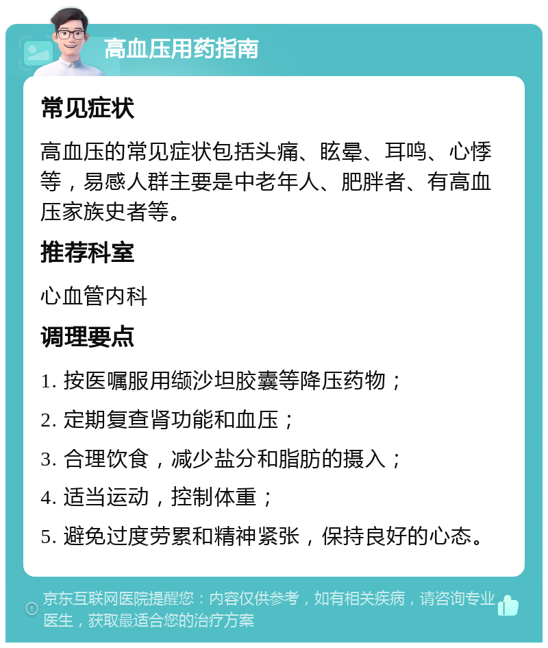 高血压用药指南 常见症状 高血压的常见症状包括头痛、眩晕、耳鸣、心悸等，易感人群主要是中老年人、肥胖者、有高血压家族史者等。 推荐科室 心血管内科 调理要点 1. 按医嘱服用缬沙坦胶囊等降压药物； 2. 定期复查肾功能和血压； 3. 合理饮食，减少盐分和脂肪的摄入； 4. 适当运动，控制体重； 5. 避免过度劳累和精神紧张，保持良好的心态。