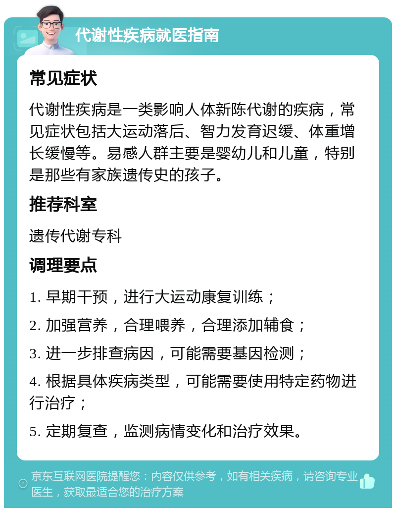 代谢性疾病就医指南 常见症状 代谢性疾病是一类影响人体新陈代谢的疾病，常见症状包括大运动落后、智力发育迟缓、体重增长缓慢等。易感人群主要是婴幼儿和儿童，特别是那些有家族遗传史的孩子。 推荐科室 遗传代谢专科 调理要点 1. 早期干预，进行大运动康复训练； 2. 加强营养，合理喂养，合理添加辅食； 3. 进一步排查病因，可能需要基因检测； 4. 根据具体疾病类型，可能需要使用特定药物进行治疗； 5. 定期复查，监测病情变化和治疗效果。