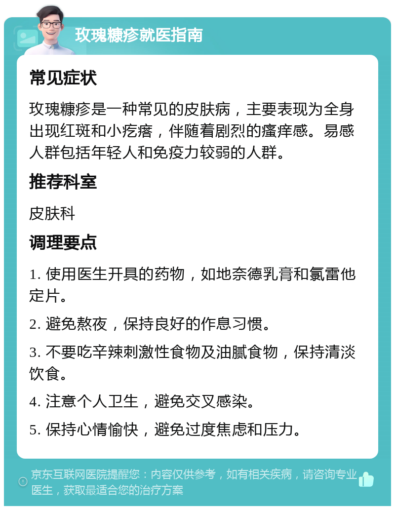 玫瑰糠疹就医指南 常见症状 玫瑰糠疹是一种常见的皮肤病，主要表现为全身出现红斑和小疙瘩，伴随着剧烈的瘙痒感。易感人群包括年轻人和免疫力较弱的人群。 推荐科室 皮肤科 调理要点 1. 使用医生开具的药物，如地奈德乳膏和氯雷他定片。 2. 避免熬夜，保持良好的作息习惯。 3. 不要吃辛辣刺激性食物及油腻食物，保持清淡饮食。 4. 注意个人卫生，避免交叉感染。 5. 保持心情愉快，避免过度焦虑和压力。