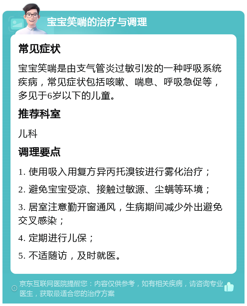 宝宝笑喘的治疗与调理 常见症状 宝宝笑喘是由支气管炎过敏引发的一种呼吸系统疾病，常见症状包括咳嗽、喘息、呼吸急促等，多见于6岁以下的儿童。 推荐科室 儿科 调理要点 1. 使用吸入用复方异丙托溴铵进行雾化治疗； 2. 避免宝宝受凉、接触过敏源、尘螨等环境； 3. 居室注意勤开窗通风，生病期间减少外出避免交叉感染； 4. 定期进行儿保； 5. 不适随访，及时就医。