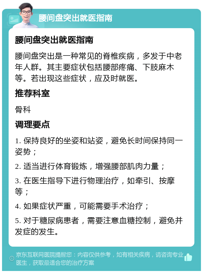 腰间盘突出就医指南 腰间盘突出就医指南 腰间盘突出是一种常见的脊椎疾病，多发于中老年人群。其主要症状包括腰部疼痛、下肢麻木等。若出现这些症状，应及时就医。 推荐科室 骨科 调理要点 1. 保持良好的坐姿和站姿，避免长时间保持同一姿势； 2. 适当进行体育锻炼，增强腰部肌肉力量； 3. 在医生指导下进行物理治疗，如牵引、按摩等； 4. 如果症状严重，可能需要手术治疗； 5. 对于糖尿病患者，需要注意血糖控制，避免并发症的发生。