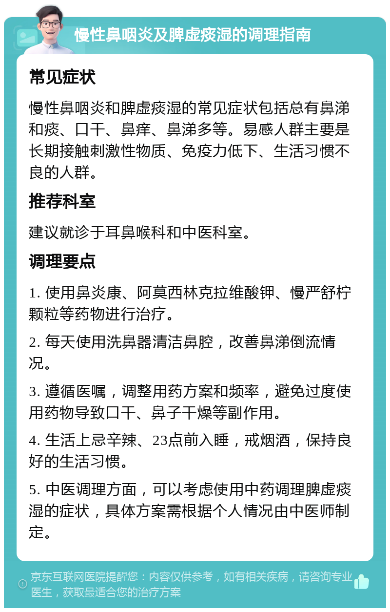 慢性鼻咽炎及脾虚痰湿的调理指南 常见症状 慢性鼻咽炎和脾虚痰湿的常见症状包括总有鼻涕和痰、口干、鼻痒、鼻涕多等。易感人群主要是长期接触刺激性物质、免疫力低下、生活习惯不良的人群。 推荐科室 建议就诊于耳鼻喉科和中医科室。 调理要点 1. 使用鼻炎康、阿莫西林克拉维酸钾、慢严舒柠颗粒等药物进行治疗。 2. 每天使用洗鼻器清洁鼻腔，改善鼻涕倒流情况。 3. 遵循医嘱，调整用药方案和频率，避免过度使用药物导致口干、鼻子干燥等副作用。 4. 生活上忌辛辣、23点前入睡，戒烟酒，保持良好的生活习惯。 5. 中医调理方面，可以考虑使用中药调理脾虚痰湿的症状，具体方案需根据个人情况由中医师制定。