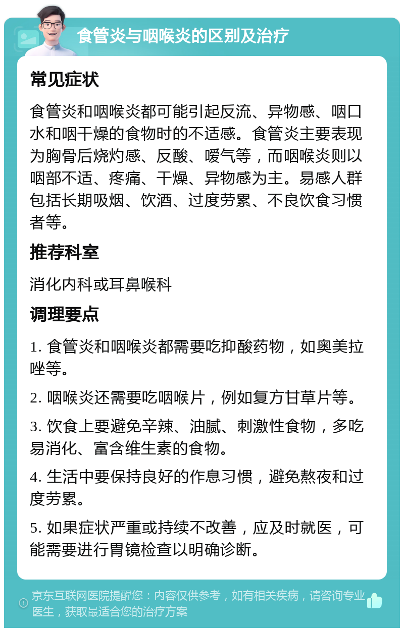 食管炎与咽喉炎的区别及治疗 常见症状 食管炎和咽喉炎都可能引起反流、异物感、咽口水和咽干燥的食物时的不适感。食管炎主要表现为胸骨后烧灼感、反酸、嗳气等，而咽喉炎则以咽部不适、疼痛、干燥、异物感为主。易感人群包括长期吸烟、饮酒、过度劳累、不良饮食习惯者等。 推荐科室 消化内科或耳鼻喉科 调理要点 1. 食管炎和咽喉炎都需要吃抑酸药物，如奥美拉唑等。 2. 咽喉炎还需要吃咽喉片，例如复方甘草片等。 3. 饮食上要避免辛辣、油腻、刺激性食物，多吃易消化、富含维生素的食物。 4. 生活中要保持良好的作息习惯，避免熬夜和过度劳累。 5. 如果症状严重或持续不改善，应及时就医，可能需要进行胃镜检查以明确诊断。