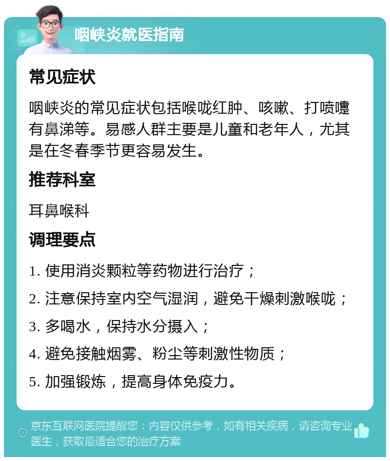 咽峡炎就医指南 常见症状 咽峡炎的常见症状包括喉咙红肿、咳嗽、打喷嚏有鼻涕等。易感人群主要是儿童和老年人，尤其是在冬春季节更容易发生。 推荐科室 耳鼻喉科 调理要点 1. 使用消炎颗粒等药物进行治疗； 2. 注意保持室内空气湿润，避免干燥刺激喉咙； 3. 多喝水，保持水分摄入； 4. 避免接触烟雾、粉尘等刺激性物质； 5. 加强锻炼，提高身体免疫力。