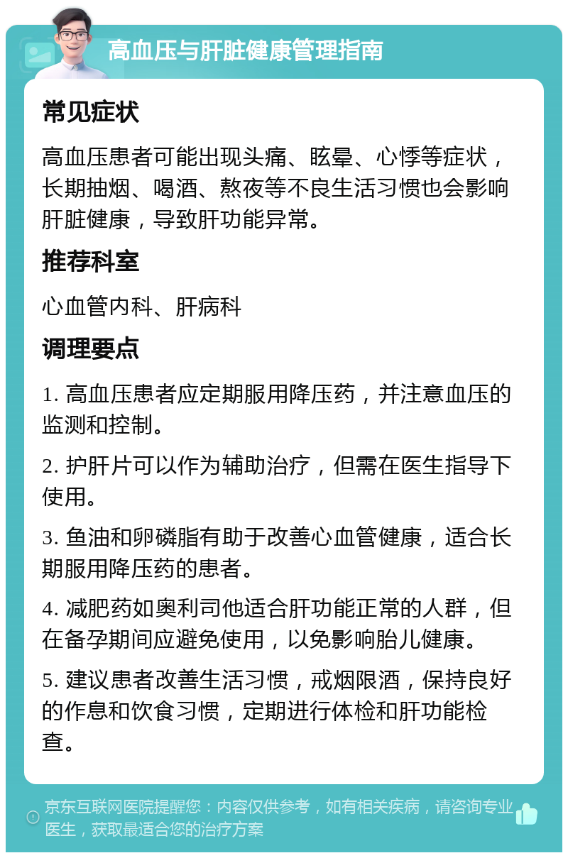 高血压与肝脏健康管理指南 常见症状 高血压患者可能出现头痛、眩晕、心悸等症状，长期抽烟、喝酒、熬夜等不良生活习惯也会影响肝脏健康，导致肝功能异常。 推荐科室 心血管内科、肝病科 调理要点 1. 高血压患者应定期服用降压药，并注意血压的监测和控制。 2. 护肝片可以作为辅助治疗，但需在医生指导下使用。 3. 鱼油和卵磷脂有助于改善心血管健康，适合长期服用降压药的患者。 4. 减肥药如奥利司他适合肝功能正常的人群，但在备孕期间应避免使用，以免影响胎儿健康。 5. 建议患者改善生活习惯，戒烟限酒，保持良好的作息和饮食习惯，定期进行体检和肝功能检查。