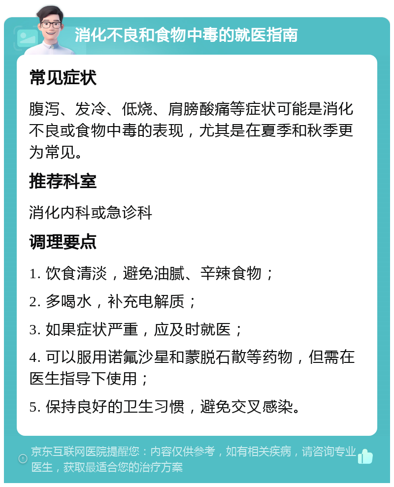 消化不良和食物中毒的就医指南 常见症状 腹泻、发冷、低烧、肩膀酸痛等症状可能是消化不良或食物中毒的表现，尤其是在夏季和秋季更为常见。 推荐科室 消化内科或急诊科 调理要点 1. 饮食清淡，避免油腻、辛辣食物； 2. 多喝水，补充电解质； 3. 如果症状严重，应及时就医； 4. 可以服用诺氟沙星和蒙脱石散等药物，但需在医生指导下使用； 5. 保持良好的卫生习惯，避免交叉感染。