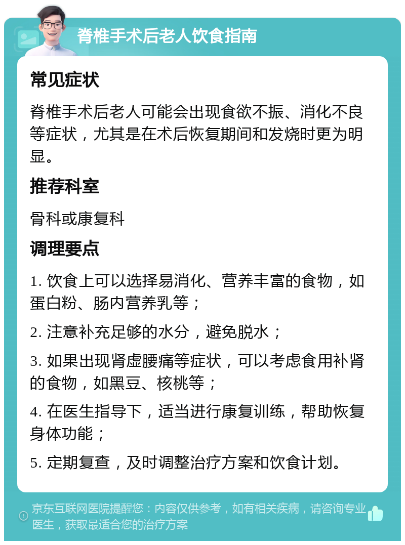 脊椎手术后老人饮食指南 常见症状 脊椎手术后老人可能会出现食欲不振、消化不良等症状，尤其是在术后恢复期间和发烧时更为明显。 推荐科室 骨科或康复科 调理要点 1. 饮食上可以选择易消化、营养丰富的食物，如蛋白粉、肠内营养乳等； 2. 注意补充足够的水分，避免脱水； 3. 如果出现肾虚腰痛等症状，可以考虑食用补肾的食物，如黑豆、核桃等； 4. 在医生指导下，适当进行康复训练，帮助恢复身体功能； 5. 定期复查，及时调整治疗方案和饮食计划。