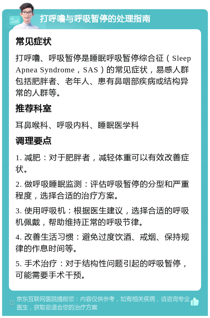 打呼噜与呼吸暂停的处理指南 常见症状 打呼噜、呼吸暂停是睡眠呼吸暂停综合征（Sleep Apnea Syndrome，SAS）的常见症状，易感人群包括肥胖者、老年人、患有鼻咽部疾病或结构异常的人群等。 推荐科室 耳鼻喉科、呼吸内科、睡眠医学科 调理要点 1. 减肥：对于肥胖者，减轻体重可以有效改善症状。 2. 做呼吸睡眠监测：评估呼吸暂停的分型和严重程度，选择合适的治疗方案。 3. 使用呼吸机：根据医生建议，选择合适的呼吸机佩戴，帮助维持正常的呼吸节律。 4. 改善生活习惯：避免过度饮酒、戒烟、保持规律的作息时间等。 5. 手术治疗：对于结构性问题引起的呼吸暂停，可能需要手术干预。