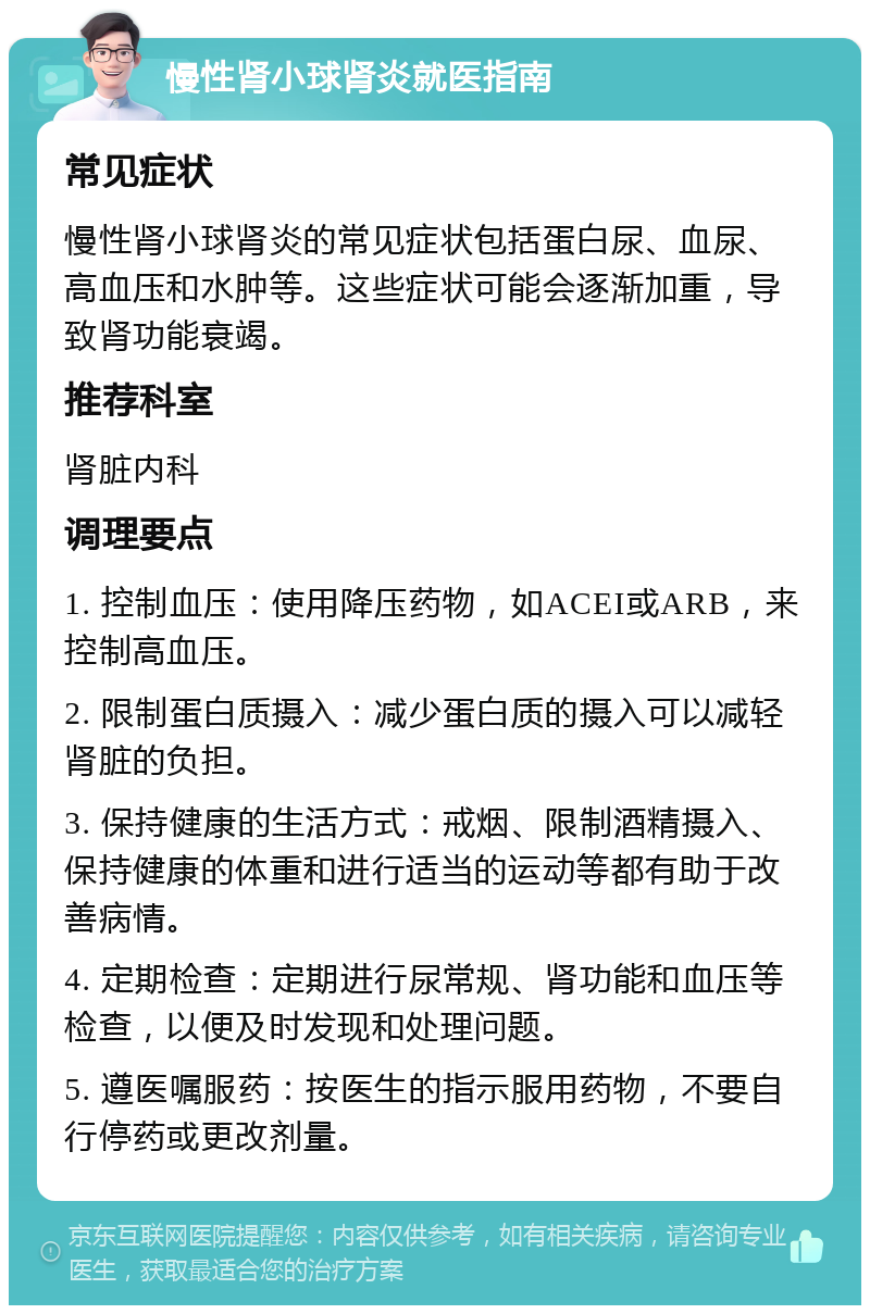 慢性肾小球肾炎就医指南 常见症状 慢性肾小球肾炎的常见症状包括蛋白尿、血尿、高血压和水肿等。这些症状可能会逐渐加重，导致肾功能衰竭。 推荐科室 肾脏内科 调理要点 1. 控制血压：使用降压药物，如ACEI或ARB，来控制高血压。 2. 限制蛋白质摄入：减少蛋白质的摄入可以减轻肾脏的负担。 3. 保持健康的生活方式：戒烟、限制酒精摄入、保持健康的体重和进行适当的运动等都有助于改善病情。 4. 定期检查：定期进行尿常规、肾功能和血压等检查，以便及时发现和处理问题。 5. 遵医嘱服药：按医生的指示服用药物，不要自行停药或更改剂量。