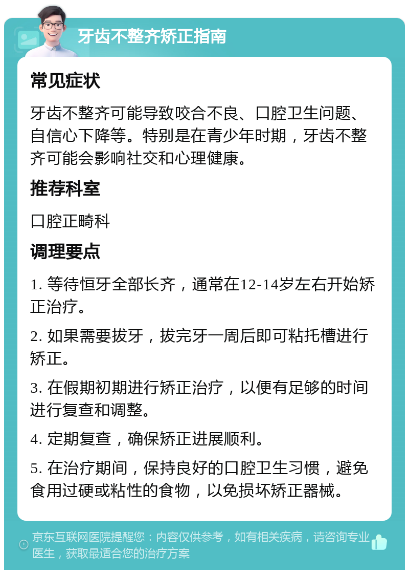 牙齿不整齐矫正指南 常见症状 牙齿不整齐可能导致咬合不良、口腔卫生问题、自信心下降等。特别是在青少年时期，牙齿不整齐可能会影响社交和心理健康。 推荐科室 口腔正畸科 调理要点 1. 等待恒牙全部长齐，通常在12-14岁左右开始矫正治疗。 2. 如果需要拔牙，拔完牙一周后即可粘托槽进行矫正。 3. 在假期初期进行矫正治疗，以便有足够的时间进行复查和调整。 4. 定期复查，确保矫正进展顺利。 5. 在治疗期间，保持良好的口腔卫生习惯，避免食用过硬或粘性的食物，以免损坏矫正器械。