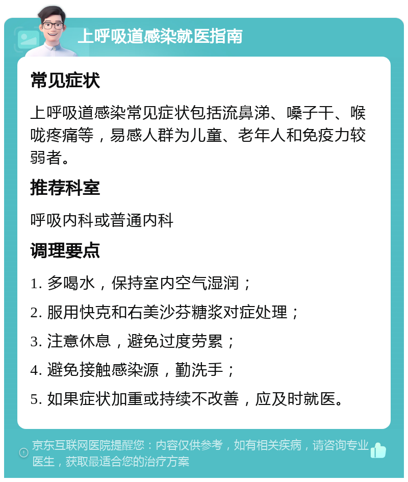 上呼吸道感染就医指南 常见症状 上呼吸道感染常见症状包括流鼻涕、嗓子干、喉咙疼痛等，易感人群为儿童、老年人和免疫力较弱者。 推荐科室 呼吸内科或普通内科 调理要点 1. 多喝水，保持室内空气湿润； 2. 服用快克和右美沙芬糖浆对症处理； 3. 注意休息，避免过度劳累； 4. 避免接触感染源，勤洗手； 5. 如果症状加重或持续不改善，应及时就医。