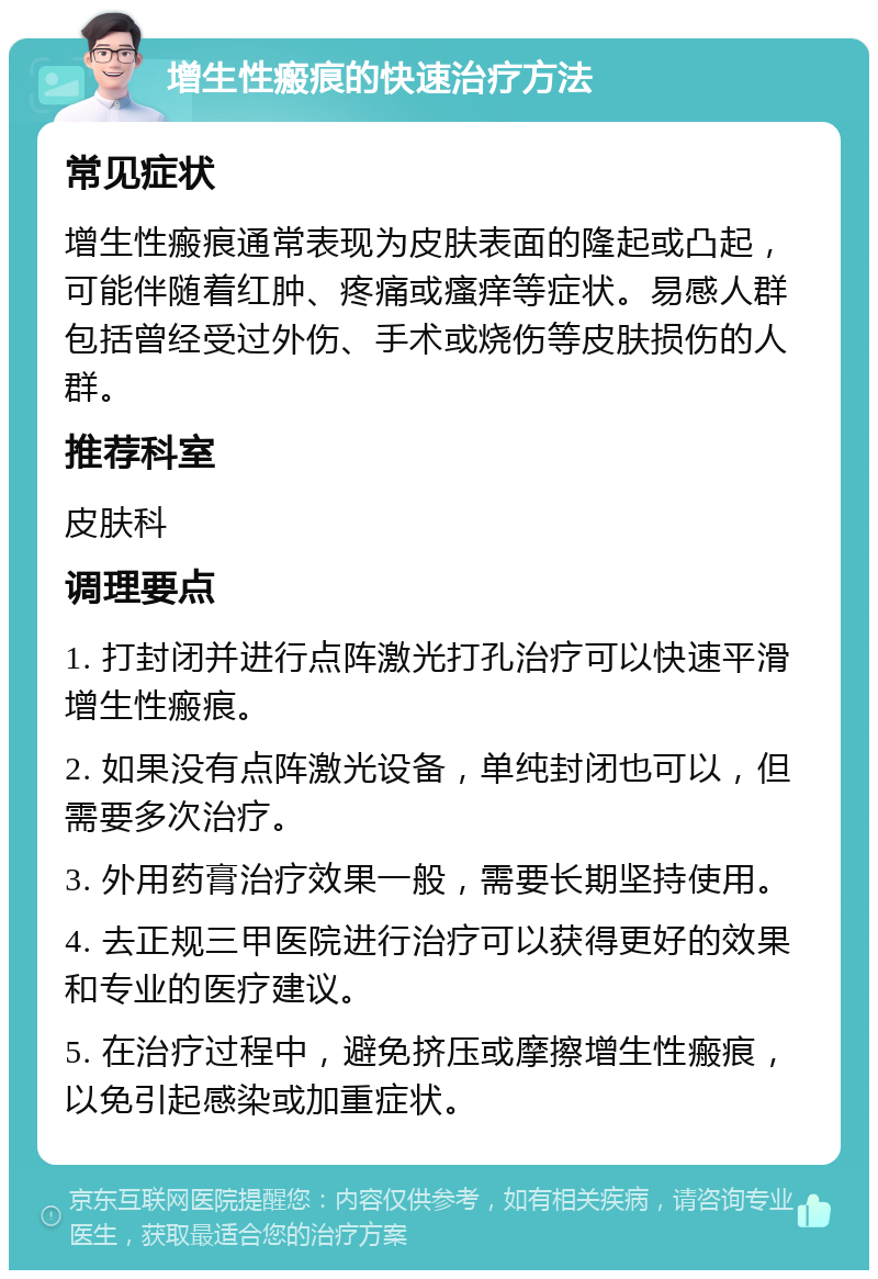 增生性瘢痕的快速治疗方法 常见症状 增生性瘢痕通常表现为皮肤表面的隆起或凸起，可能伴随着红肿、疼痛或瘙痒等症状。易感人群包括曾经受过外伤、手术或烧伤等皮肤损伤的人群。 推荐科室 皮肤科 调理要点 1. 打封闭并进行点阵激光打孔治疗可以快速平滑增生性瘢痕。 2. 如果没有点阵激光设备，单纯封闭也可以，但需要多次治疗。 3. 外用药膏治疗效果一般，需要长期坚持使用。 4. 去正规三甲医院进行治疗可以获得更好的效果和专业的医疗建议。 5. 在治疗过程中，避免挤压或摩擦增生性瘢痕，以免引起感染或加重症状。