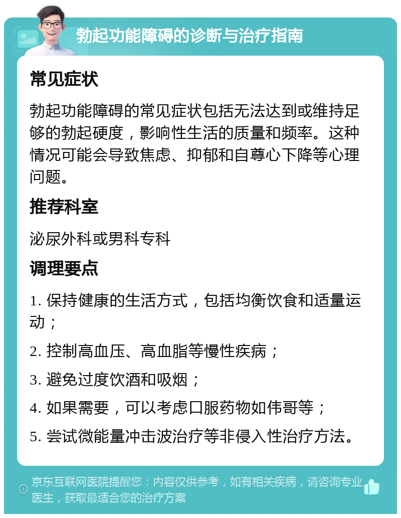 勃起功能障碍的诊断与治疗指南 常见症状 勃起功能障碍的常见症状包括无法达到或维持足够的勃起硬度，影响性生活的质量和频率。这种情况可能会导致焦虑、抑郁和自尊心下降等心理问题。 推荐科室 泌尿外科或男科专科 调理要点 1. 保持健康的生活方式，包括均衡饮食和适量运动； 2. 控制高血压、高血脂等慢性疾病； 3. 避免过度饮酒和吸烟； 4. 如果需要，可以考虑口服药物如伟哥等； 5. 尝试微能量冲击波治疗等非侵入性治疗方法。