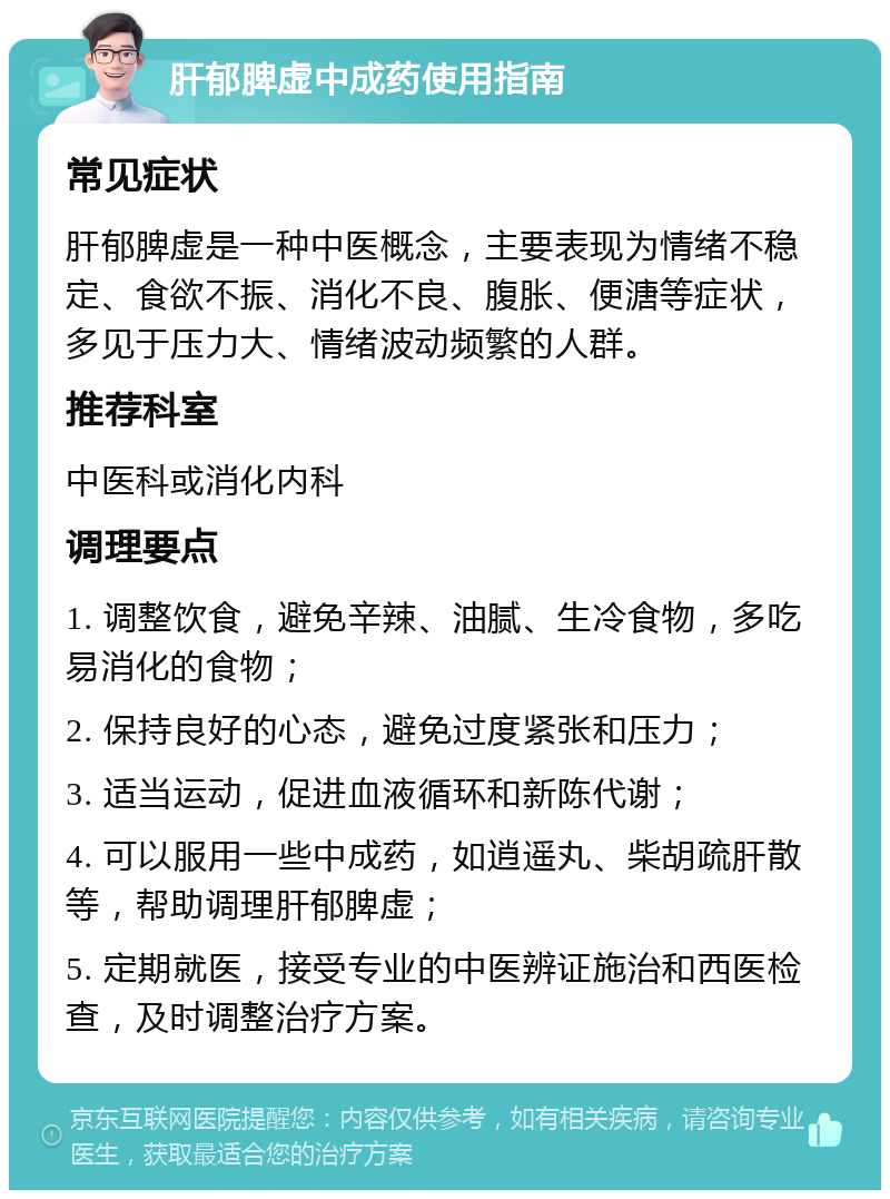 肝郁脾虚中成药使用指南 常见症状 肝郁脾虚是一种中医概念，主要表现为情绪不稳定、食欲不振、消化不良、腹胀、便溏等症状，多见于压力大、情绪波动频繁的人群。 推荐科室 中医科或消化内科 调理要点 1. 调整饮食，避免辛辣、油腻、生冷食物，多吃易消化的食物； 2. 保持良好的心态，避免过度紧张和压力； 3. 适当运动，促进血液循环和新陈代谢； 4. 可以服用一些中成药，如逍遥丸、柴胡疏肝散等，帮助调理肝郁脾虚； 5. 定期就医，接受专业的中医辨证施治和西医检查，及时调整治疗方案。