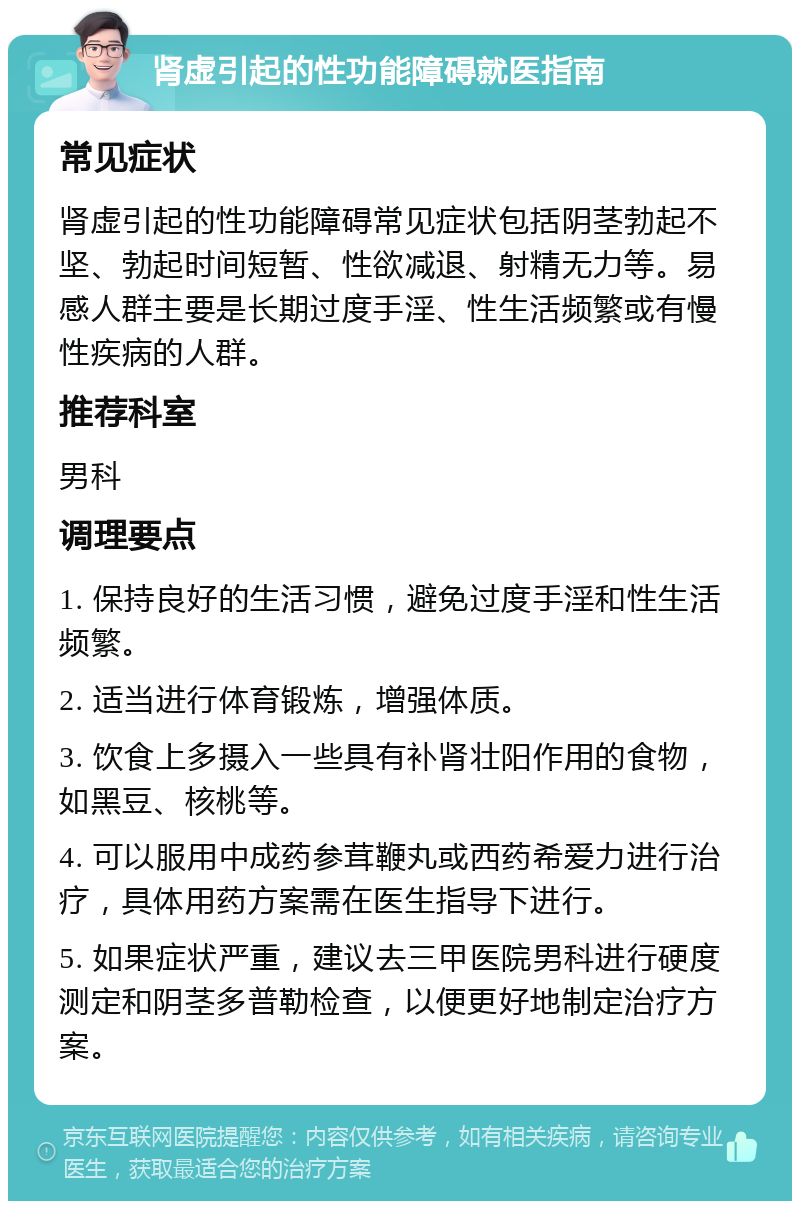 肾虚引起的性功能障碍就医指南 常见症状 肾虚引起的性功能障碍常见症状包括阴茎勃起不坚、勃起时间短暂、性欲减退、射精无力等。易感人群主要是长期过度手淫、性生活频繁或有慢性疾病的人群。 推荐科室 男科 调理要点 1. 保持良好的生活习惯，避免过度手淫和性生活频繁。 2. 适当进行体育锻炼，增强体质。 3. 饮食上多摄入一些具有补肾壮阳作用的食物，如黑豆、核桃等。 4. 可以服用中成药参茸鞭丸或西药希爱力进行治疗，具体用药方案需在医生指导下进行。 5. 如果症状严重，建议去三甲医院男科进行硬度测定和阴茎多普勒检查，以便更好地制定治疗方案。