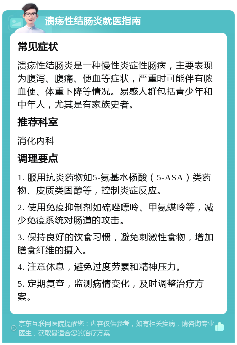 溃疡性结肠炎就医指南 常见症状 溃疡性结肠炎是一种慢性炎症性肠病，主要表现为腹泻、腹痛、便血等症状，严重时可能伴有脓血便、体重下降等情况。易感人群包括青少年和中年人，尤其是有家族史者。 推荐科室 消化内科 调理要点 1. 服用抗炎药物如5-氨基水杨酸（5-ASA）类药物、皮质类固醇等，控制炎症反应。 2. 使用免疫抑制剂如硫唑嘌呤、甲氨蝶呤等，减少免疫系统对肠道的攻击。 3. 保持良好的饮食习惯，避免刺激性食物，增加膳食纤维的摄入。 4. 注意休息，避免过度劳累和精神压力。 5. 定期复查，监测病情变化，及时调整治疗方案。