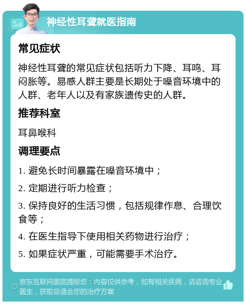 神经性耳聋就医指南 常见症状 神经性耳聋的常见症状包括听力下降、耳鸣、耳闷胀等。易感人群主要是长期处于噪音环境中的人群、老年人以及有家族遗传史的人群。 推荐科室 耳鼻喉科 调理要点 1. 避免长时间暴露在噪音环境中； 2. 定期进行听力检查； 3. 保持良好的生活习惯，包括规律作息、合理饮食等； 4. 在医生指导下使用相关药物进行治疗； 5. 如果症状严重，可能需要手术治疗。