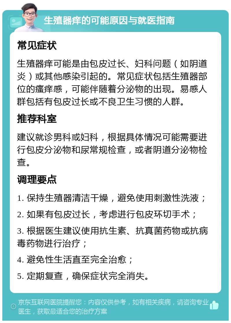 生殖器痒的可能原因与就医指南 常见症状 生殖器痒可能是由包皮过长、妇科问题（如阴道炎）或其他感染引起的。常见症状包括生殖器部位的瘙痒感，可能伴随着分泌物的出现。易感人群包括有包皮过长或不良卫生习惯的人群。 推荐科室 建议就诊男科或妇科，根据具体情况可能需要进行包皮分泌物和尿常规检查，或者阴道分泌物检查。 调理要点 1. 保持生殖器清洁干燥，避免使用刺激性洗液； 2. 如果有包皮过长，考虑进行包皮环切手术； 3. 根据医生建议使用抗生素、抗真菌药物或抗病毒药物进行治疗； 4. 避免性生活直至完全治愈； 5. 定期复查，确保症状完全消失。