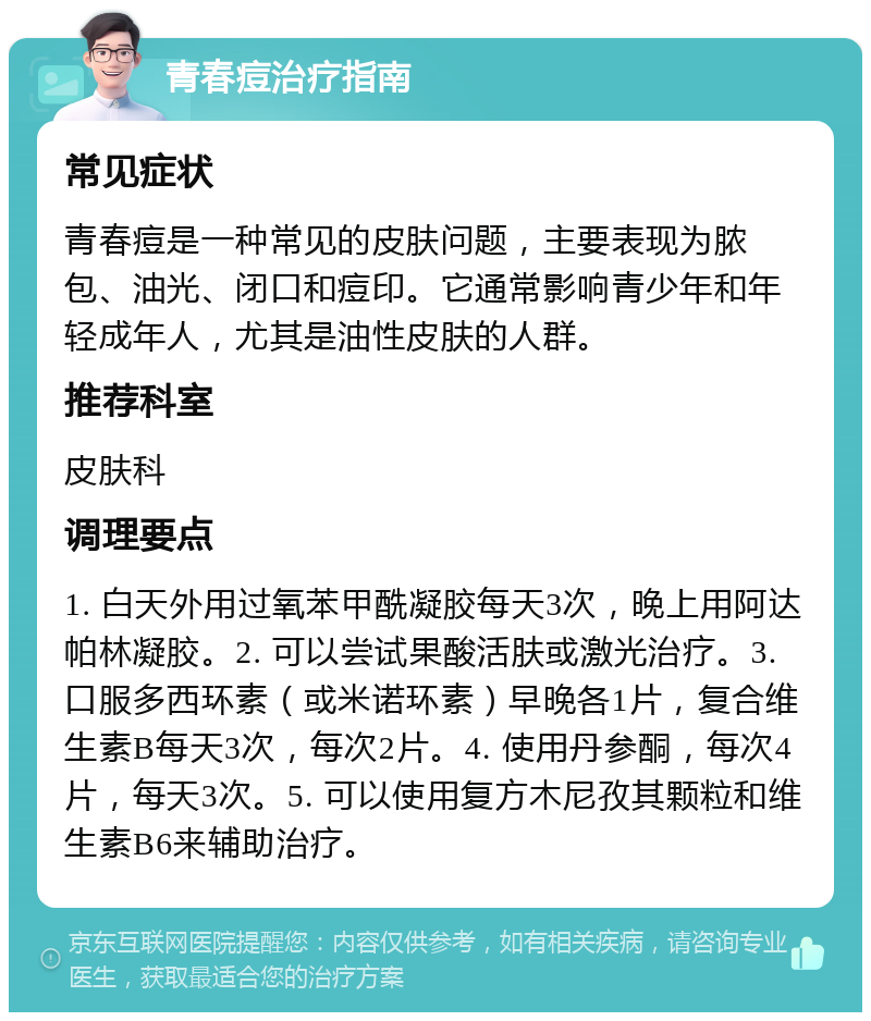 青春痘治疗指南 常见症状 青春痘是一种常见的皮肤问题，主要表现为脓包、油光、闭口和痘印。它通常影响青少年和年轻成年人，尤其是油性皮肤的人群。 推荐科室 皮肤科 调理要点 1. 白天外用过氧苯甲酰凝胶每天3次，晚上用阿达帕林凝胶。2. 可以尝试果酸活肤或激光治疗。3. 口服多西环素（或米诺环素）早晚各1片，复合维生素B每天3次，每次2片。4. 使用丹参酮，每次4片，每天3次。5. 可以使用复方木尼孜其颗粒和维生素B6来辅助治疗。