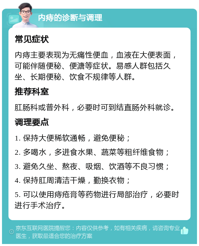 内痔的诊断与调理 常见症状 内痔主要表现为无痛性便血，血液在大便表面，可能伴随便秘、便溏等症状。易感人群包括久坐、长期便秘、饮食不规律等人群。 推荐科室 肛肠科或普外科，必要时可到结直肠外科就诊。 调理要点 1. 保持大便稀软通畅，避免便秘； 2. 多喝水，多进食水果、蔬菜等粗纤维食物； 3. 避免久坐、熬夜、吸烟、饮酒等不良习惯； 4. 保持肛周清洁干燥，勤换衣物； 5. 可以使用痔疮膏等药物进行局部治疗，必要时进行手术治疗。