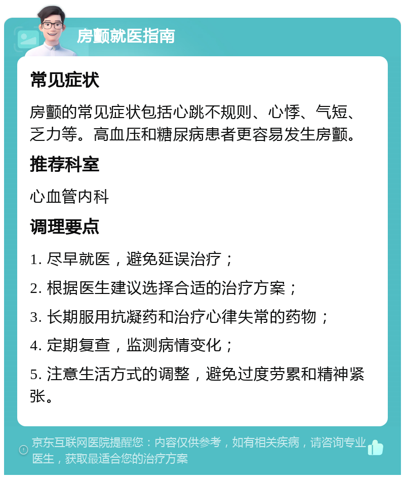 房颤就医指南 常见症状 房颤的常见症状包括心跳不规则、心悸、气短、乏力等。高血压和糖尿病患者更容易发生房颤。 推荐科室 心血管内科 调理要点 1. 尽早就医，避免延误治疗； 2. 根据医生建议选择合适的治疗方案； 3. 长期服用抗凝药和治疗心律失常的药物； 4. 定期复查，监测病情变化； 5. 注意生活方式的调整，避免过度劳累和精神紧张。